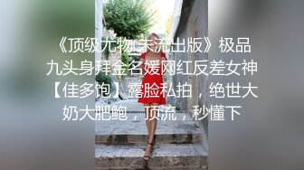 《顶级尤物 未流出版》极品九头身拜金名媛网红反差女神【佳多饱】露脸私拍，绝世大奶大肥鲍，顶流，秒懂下