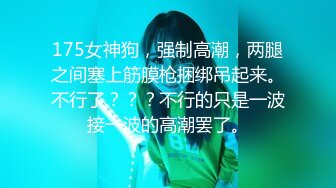 175女神狗，强制高潮，两腿之间塞上筋膜枪捆绑吊起来。不行了？？？不行的只是一波接一波的高潮罢了。