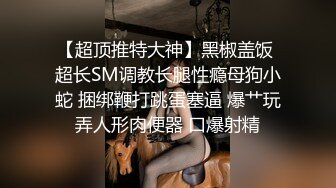 【超顶推特大神】黑椒盖饭 超长SM调教长腿性瘾母狗小蛇 捆绑鞭打跳蛋塞逼 爆艹玩弄人形肉便器 口爆射精