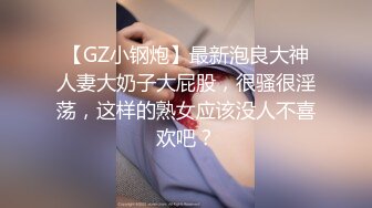 【GZ小钢炮】最新泡良大神人妻大奶子大屁股，很骚很淫荡，这样的熟女应该没人不喜欢吧？