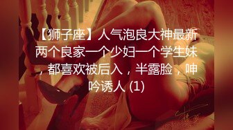 【狮子座】人气泡良大神最新两个良家一个少妇一个学生妹，都喜欢被后入，半露脸，呻吟诱人 (1)