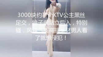 3000块约了个KTV公主黑丝足交，镜子前站立后入，特别骚，风骚气质高挑身材男人看了就想侵犯！