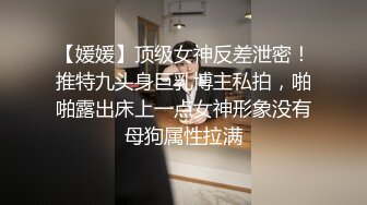 【媛媛】顶级女神反差泄密！推特九头身巨乳博主私拍，啪啪露出床上一点女神形象没有母狗属性拉满