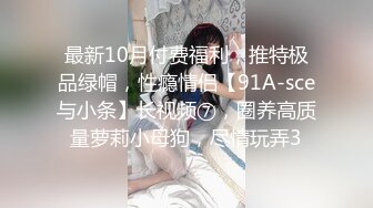 最新10月付费福利，推特极品绿帽，性瘾情侣【91A-sce与小条】长视频⑦，圈养高质量萝莉小母狗，尽情玩弄3