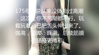 175母狗说从来没体验过高潮，这次让你不高潮都不行。玩着玩着自己把舌头伸出来了。强高，舔脚，踩逼。后续筋膜枪强高更精彩。