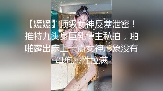 【媛媛】顶级女神反差泄密！推特九头身巨乳博主私拍，啪啪露出床上一点女神形象没有母狗属性拉满