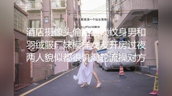 酒店摄像头偷拍猥琐纹身男和羽绒服厂妹模样女友开房过夜两人貌似都很饥渴轮流操对方