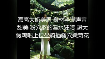 漂亮大奶美眉 身材丰满声音甜美 粉穴抠的淫水狂喷 超大假鸡吧上位坐骑插骚穴嫩菊花