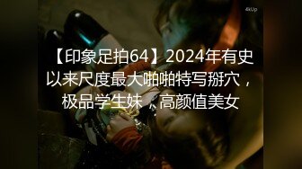 【印象足拍64】2024年有史以来尺度最大啪啪特写掰穴，极品学生妹，高颜值美女