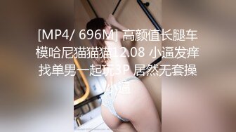 [MP4/ 696M] 高颜值长腿车模哈尼猫猫猫12.08 小逼发痒找单男一起玩3P 居然无套操小逼