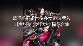 蓝毛小姐姐水多多女上位后入叫声甜美 出各大神 探花合集