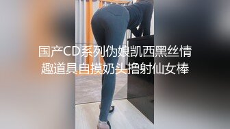 国产CD系列伪娘凯西黑丝情趣道具自摸奶头撸射仙女棒