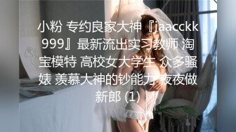 小粉 专约良家大神『jaacckk999』最新流出实习教师 淘宝模特 高校女大学生 众多骚婊 羡慕大神的钞能力 夜夜做新郎 (1)