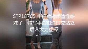 STP18705 牛仔裤高颜值性感妹子，特写手指扣逼口交站立后入大力猛操