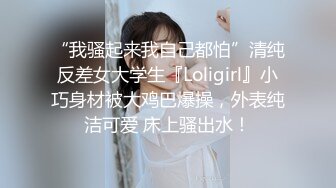 “我骚起来我自己都怕”清纯反差女大学生『Loligirl』小巧身材被大鸡巴爆操，外表纯洁可爱 床上骚出水！