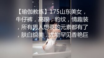 【瑜伽教练】175山东美女，牛仔裤，高跟，豹纹，情趣装，所有男人想要的元素都有了，肤白貌美，尤物罕见香艳巨作