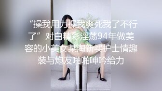 “操我用力操我爽死我了不行了”对白精彩淫荡94年做美容的小美女某淘新买护士情趣装与炮友啪啪呻吟给力