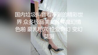 国内垃圾抖音看不到的精彩世界 众多极品美女各种魔幻情色啪 豪乳粉穴 性爱奇幻 变幻莫测