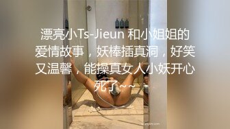 漂亮小Ts-Jieun 和小姐姐的爱情故事，妖棒插真洞，好笑又温馨，能操真女人小妖开心死了~~