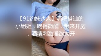 【91约妹达人】酒吧搭讪的小姐姐，喝得微醺，带来开房，酒精刺激淫欲大开