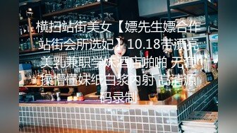 横扫站街美女【嫖先生嫖合作站街会所选妃】10.18带漂亮美乳兼职学妹酒店啪啪 无套操懵懂妹纸白浆内射 高清源码录制