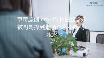 草莓原创 cm-45 jk白丝学妹被哥哥操到潮喷淫水不断-小水水