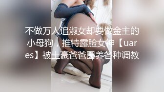 不做万人追淑女却要做金主的小母狗，推特露脸女神【uares】被土豪爸爸圈养各种调教