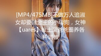 [MP4/475MB]不做万人追淑女却要做金主的小母狗，女神【uares】被土豪爸爸圈养各种调教