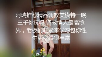 阿瑞推荐精品调教美模特一晚三千你玩吗 调教情人最高境界，老板们赶紧来学习包你性生活变得很丰富