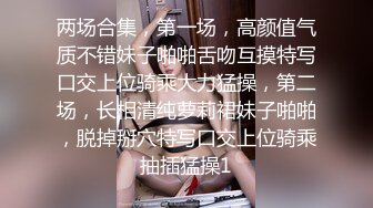 两场合集，第一场，高颜值气质不错妹子啪啪舌吻互摸特写口交上位骑乘大力猛操，第二场，长相清纯萝莉裙妹子啪啪，脱掉掰穴特写口交上位骑乘抽插猛操1