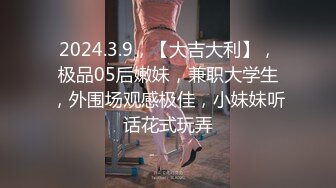 2024.3.9，【大吉大利】，极品05后嫩妹，兼职大学生，外围场观感极佳，小妹妹听话花式玩弄