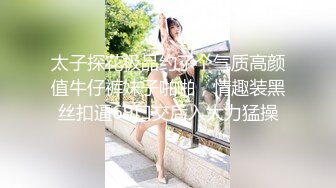 太子探花极品约了个气质高颜值牛仔裤妹子啪啪，情趣装黑丝扣逼69口交后入大力猛操