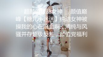 ❤️超颜值极品女神❤️颜值巅峰【糖儿小迷迷】纯洁女神被操我的心在滴血啊，清纯与风骚并存超级反差，颜值党福利！