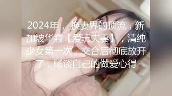 2024年， 换妻界的顶流，新加坡华裔【爱玩夫妻】，清纯少女第一次，交合后彻底放开了，畅谈自己的做爱心得