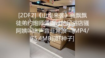 [2DF2]《山炮来袭》骚飘飘徒弟约炮师傅搞过的足浴店骚阿姨叫床声音非常浪 - [MP4/75.4MB][BT种子]