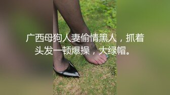 广西母狗人妻偷情黑人，抓着头发一顿爆操，大绿帽。