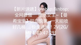 【新片速遞】&nbsp;&nbsp; 全网最强❤️喷水女王~【曼希宝宝】肤白貌美~一天能喷好几桶❤️极度诱惑！2V[2G/MP4/03:47:29]