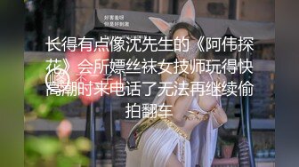 长得有点像沈先生的《阿伟探花》会所嫖丝袜女技师玩得快高潮时来电话了无法再继续偷拍翻车