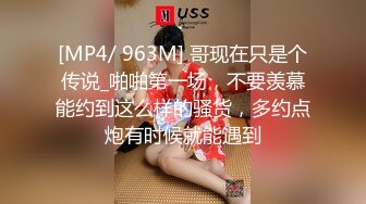 [MP4/ 963M] 哥现在只是个传说_啪啪第一场，不要羡慕能约到这么样的骚货，多约点炮有时候就能遇到