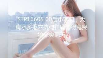 STP16605 00后小萝莉，大胸水多抠穴抗腿在肩干得鬼哭狼嚎爽翻天