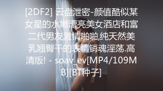 [2DF2] 云盘泄密-颜值酷似某女星的水嫩漂亮美女酒店和富二代男友激情啪啪,纯天然美乳翘臀干的表情销魂淫荡.高清版! - soav_ev[MP4/109MB][BT种子]