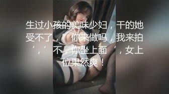 生过小孩的美味少妇，干的她受不了，’你来做吗，我来拍‘，’不，你坐上面‘，女上位果然爽！