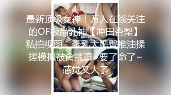 最新顶级女神！万人在线关注的OF极品乳神【冲田杏梨】私拍视图，豪乳大肥臀推油揉搓模拟被肏挑逗~要了命了~感觉又大了