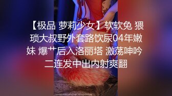 【极品 萝莉少女】软软兔 猥琐大叔野外套路饮尿04年嫩妹 爆艹后入洛丽塔 激荡呻吟 二连发中出内射爽翻