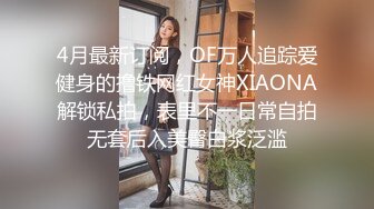 4月最新订阅，OF万人追踪爱健身的撸铁网红女神XIAONA解锁私拍，表里不一日常自拍无套后入美臀白浆泛滥