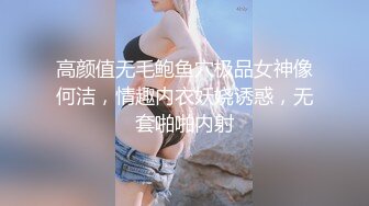 高颜值无毛鲍鱼穴极品女神像何洁，情趣内衣妖娆诱惑，无套啪啪内射