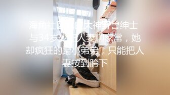 海角社区泡良大神野兽绅士 与34岁少妇人妻聊家常，她却疯狂的蹭小弟弟，只能把人妻按到胯下