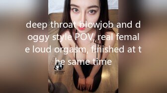 deep throat blowjob and doggy style POV, real female loud orgasm, finished at the same time