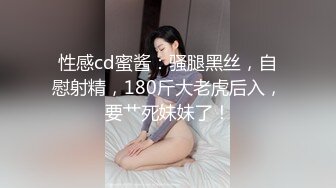 性感cd蜜酱：骚腿黑丝，自慰射精，180斤大老虎后入，要艹死妹妹了！