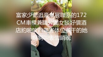 富家少爺逛豪車展聯系的172CM車模兼職外圍女談好價酒店約啪吹簫厲害体位多干的她啊啊叫表情銷魂